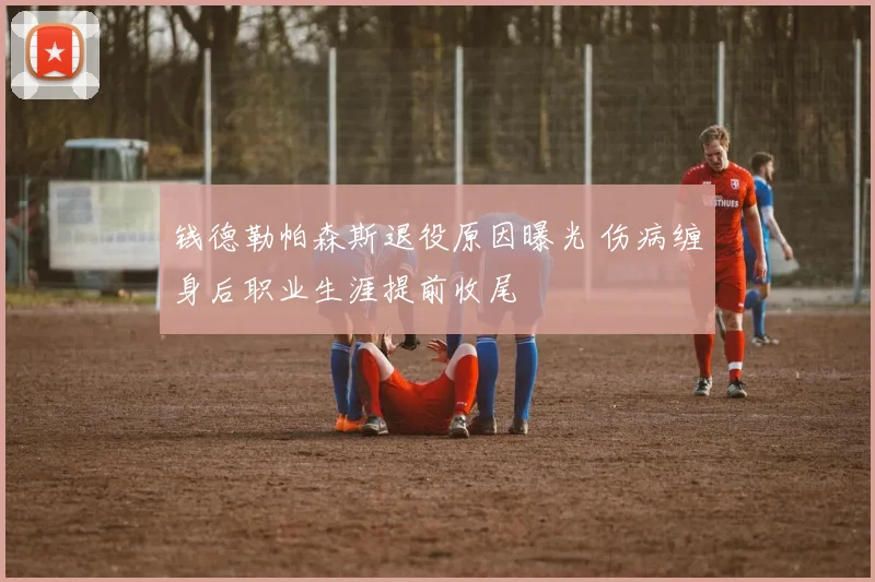 钱德勒帕森斯退役原因曝光 伤病缠身后职业生涯提前收尾