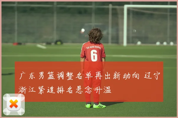 广东男篮调整名单再出新动向 辽宁浙江紧追排名悬念升温