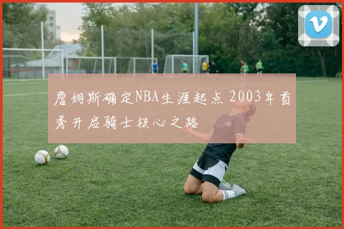 詹姆斯确定NBA生涯起点 2003年首秀开启骑士核心之路