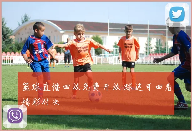 篮球直播回放免费开放 球迷可回看精彩对决