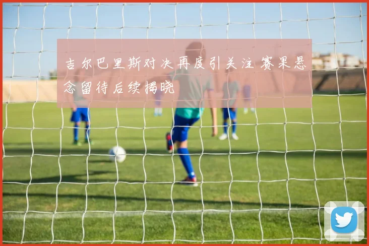 吉尔巴里斯对决再度引关注 赛果悬念留待后续揭晓