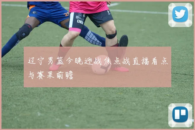 辽宁男篮今晚迎战焦点战直播看点与赛果前瞻