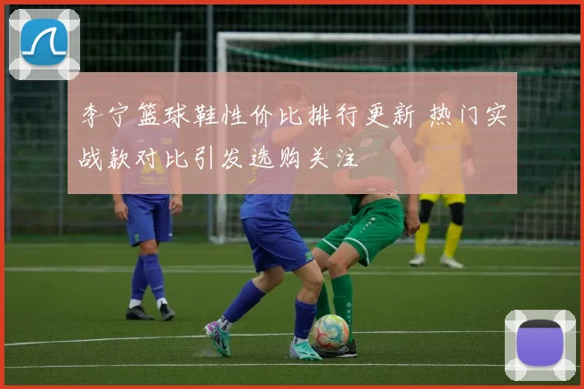 李宁篮球鞋性价比排行更新 热门实战款对比引发选购关注