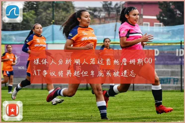 媒体人分析湖人若过首轮詹姆斯GOAT争议将再起但年底或被遗忘