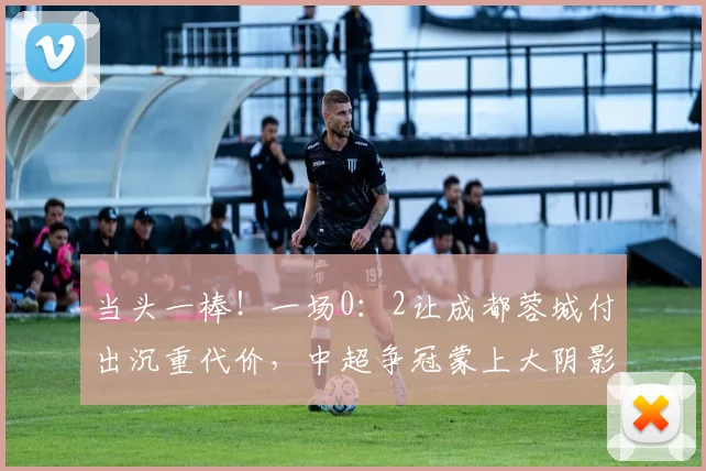 当头一棒！一场0：2让成都蓉城付出沉重代价，中超争冠蒙上大阴影_罗慕洛_中场_进攻
