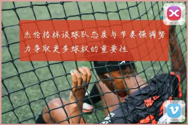 杰伦格林谈球队态度与节奏强调努力争取更多球权的重要性