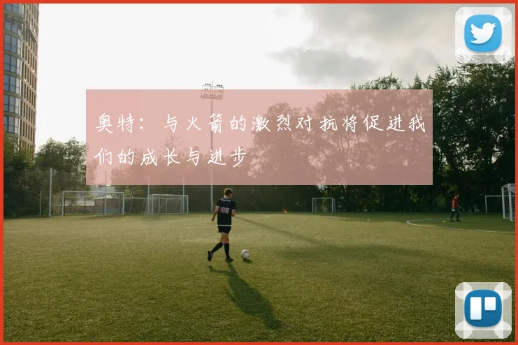 奥特：与火箭的激烈对抗将促进我们的成长与进步