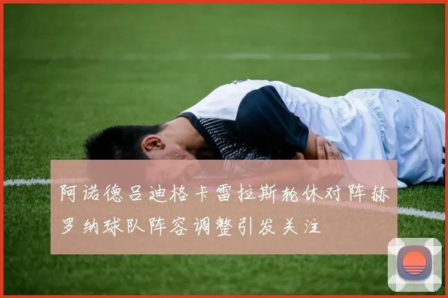 阿诺德吕迪格卡雷拉斯轮休对阵赫罗纳球队阵容调整引发关注