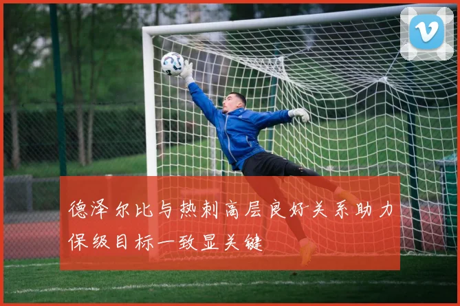 德泽尔比与热刺高层良好关系助力保级目标一致显关键
